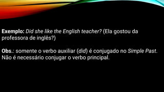 Exemplo: Did she like the English teacher? (Ela gostou da
professora de inglês?)
Obs.: somente o verbo auxiliar (did) é conjugado no Simple Past.
Não é necessário conjugar o verbo principal.
 