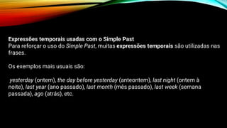 Expressões temporais usadas com o Simple Past
Para reforçar o uso do Simple Past, muitas expressões temporais são utilizadas nas
frases.
Os exemplos mais usuais são:
yesterday (ontem), the day before yesterday (anteontem), last night (ontem à
noite), last year (ano passado), last month (mês passado), last week (semana
passada), ago (atrás), etc.
 