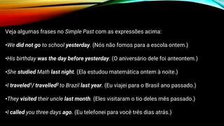 Veja algumas frases no Simple Past com as expressões acima:
•We did not go to school yesterday. (Nós não fomos para a escola ontem.)
•His birthday was the day before yesterday. (O aniversário dele foi anteontem.)
•She studied Math last night. (Ela estudou matemática ontem à noite.)
•I traveled1/ travelled2 to Brazil last year. (Eu viajei para o Brasil ano passado.)
•They visited their uncle last month. (Eles visitaram o tio deles mês passado.)
•I called you three days ago. (Eu telefonei para você três dias atrás.)
 