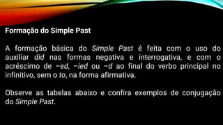 Formação do Simple Past
A formação básica do Simple Past é feita com o uso do
auxiliar did nas formas negativa e interrogativa, e com o
acréscimo de –ed, –ied ou –d ao final do verbo principal no
infinitivo, sem o to, na forma afirmativa.
Observe as tabelas abaixo e confira exemplos de conjugação
do Simple Past.
 