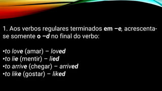 1. Aos verbos regulares terminados em –e, acrescenta-
se somente o –d no final do verbo:
•to love (amar) – loved
•to lie (mentir) – lied
•to arrive (chegar) – arrived
•to like (gostar) – liked
 