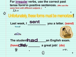 For irregular verbs, use the correct past
tense form in positive sentences. (We use the
same form with different subjects .)
Last week, I ___________ you a letter. (send)
The students __________an English exam.
(have) They _______ a great job! (do)
 