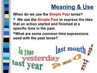 Meaning & Use
When do we use the Simple Past tense?
 We use the Simple Past to express the idea
that an action started and finished at a
specific time in the past.
What are some common time expressions
used with the past tense?
 