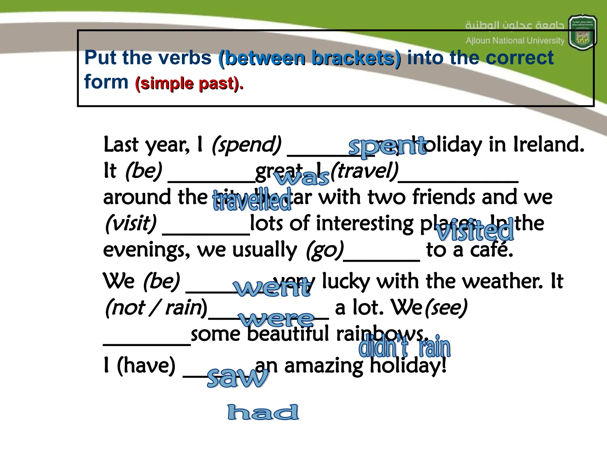 Put the verbs (between brackets)
(between brackets) into the correct
form (simple past).
(simple past).
Last year, I (spend) ________my holiday in Ireland.
It (be) ________great. I (travel)___________
around the city by car with two friends and we
(visit) ________lots of interesting places. In the
evenings, we usually (go)_______ to a café.
We (be) ________very lucky with the weather. It
(not / rain)___________ a lot. We(see)
________some beautiful rainbows.
I (have) ______ an amazing holiday!
 