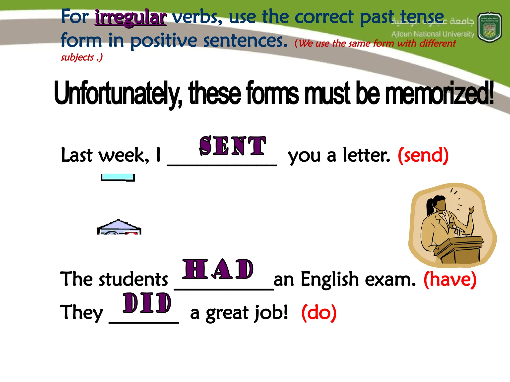 For irregular
irregular verbs, use the correct past tense
form in positive sentences. (We use the same form with different
subjects .)
Last week, I ___________ you a letter. (send)
The students __________an English exam. (have)
They _______ a great job! (do)
 
