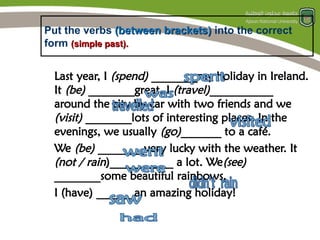 Put the verbs (between brackets)
(between brackets) into the correct
form (simple past).
(simple past).
Last year, I (spend) ________my holiday in Ireland.
It (be) ________great. I (travel)___________
around the city by car with two friends and we
(visit) ________lots of interesting places. In the
evenings, we usually (go)_______ to a café.
We (be) ________very lucky with the weather. It
(not / rain)___________ a lot. We(see)
________some beautiful rainbows.
I (have) ______ an amazing holiday!
 
