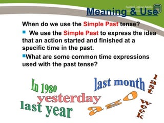 Meaning & Use
When do we use the Simple Past tense?
 We use the Simple Past to express the idea
that an action started and finished at a
specific time in the past.
What are some common time expressions
used with the past tense?
 