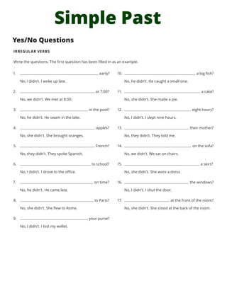 Simple Past
Yes/No Questions
IRREGULAR VERBS
Write the questions. The first question has been filled in as an example.
1.	 early?
No, I didn’t. I woke up late.
2.	 at 7:00?
No, we didn’t. We met at 8:00.
3.	 in the pool?
No, he didn’t. He swam in the lake.
4.	 apples?
No, she didn’t. She brought oranges.
5.	 French?
No, they didn’t. They spoke Spanish.
6.	 to school?
No, I didn’t. I drove to the office.
7.	 on time?
No, he didn’t. He came late.
8.	 to Paris?
No, she didn’t. She flew to Rome.
9.	 your purse?
No, I didn’t. I lost my wallet.
10.	 a big fish?
No, he didn’t. He caught a small one.
11.	 a cake?
No, she didn’t. She made a pie.
12.	 eight hours?
No, I didn’t. I slept nine hours.
13.	 their mother?
No, they didn’t. They told me.
14.	 on the sofa?
No, we didn’t. We sat on chairs.
15.	 a skirt?
No, she didn’t. She wore a dress.
16.	 the windows?
No, I didn’t. I shut the door.
17.	 at the front of the room?
No, she didn’t. She stood at the back of the room.
 