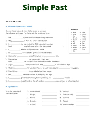 Simple Past
IRREGULAR VERBS
A. Choose the Correct Word
Choose the correct verb from the list below to complete
the following sentences. Put the verb in the past tense form.
1.	 She a plate when she was washing the dishes.
2.	 They to Paris in a jumbo jet last week.
3.	 I the alarm clock for 7:00 yesterday morning,
but I up a half-hour before the alarm clock .
4.	 I a letter to my friend back home.
5.	 He flowers to his girlfriend for her birthday.
6.	 His mother care of him when he sick.
7.	 The teacher the mathematics class and
then the students three exercises to do for homework.
8.	 Angie a bad cold last week. She in bed for three days.
9.	 Matthew his wallet on the way to work yesterday. He very upset.
10.	 The children in the lake behind their house.
11.	 We a wonderful time at your party last night.
12.	 I groceries on my way home yesterday and I in cash.
13.	 I three friends at the café and we several cups of coffee together.
B. Opposites
1.	 remembered
2.	 bought
3.	 found
4.	 brought
5.	 arrived
6.	 opened
7.	 rose (the sun)
8.	 learned
9.	 floated
10.	 saved (money)
Word List:
•	 buy
•	 ring
•	 lie
•	 break
•	 teach
•	 fly
•	 set
•	 send
•	 wake
•	 swim
•	 be
•	 pay
•	 meet
•	 have
•	 write
•	 drink
•	 give
•	 get
•	 take
•	 catch
•	 lose
Write the opposite of
each verb below.
 