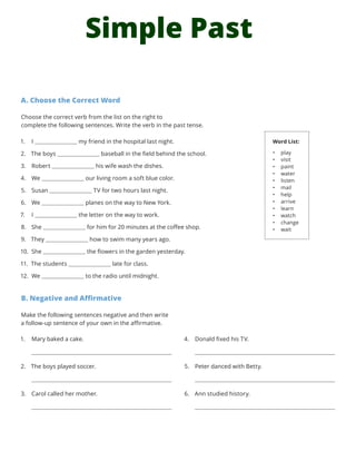 Simple Past
A. Choose the Correct Word
Choose the correct verb from the list on the right to
complete the following sentences. Write the verb in the past tense.
1.	 I my friend in the hospital last night.
2.	 The boys baseball in the field behind the school.
3.	 Robert his wife wash the dishes.
4.	 We our living room a soft blue color.
5.	 Susan TV for two hours last night.
6.	 We planes on the way to New York.
7.	 I the letter on the way to work.
8.	 She for him for 20 minutes at the coffee shop.
9.	 They how to swim many years ago.
10.	 She the flowers in the garden yesterday.
11.	 The students late for class.
12.	 We to the radio until midnight.
B. Negative and Affirmative
Make the following sentences negative and then write
a follow-up sentence of your own in the affirmative.
Word List:
•	 play
•	 visit
•	 paint
•	 water
•	 listen
•	 mail
•	 help
•	 arrive
•	 learn
•	 watch
•	 change
•	 wait
1.	 Mary baked a cake.
2.	 The boys played soccer.
3.	 Carol called her mother.
4.	 Donald fixed his TV.
5.	 Peter danced with Betty.
6.	 Ann studied history.
 
