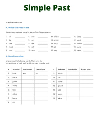 Simple Past
IRREGULAR VERBS
A. Write the Past Tense
Write the correct past tense for each of the following verbs.
B. Word Scramble
Unscramble the following words. Then write the
present tense of each verb beside the past irregular verb.
1.	 cut
2.	 dig
3.	 cost
4.	 meet
5.	 read
6.	 ride
7.	 run
8.	 see
9.	 sell
10.	 send
11.	 shake
12.	 shoot
13.	 shut
14.	 sit
15.	 sing
16.	 sleep
17.	 speak
18.	 spend
19.	 stand
20.	 swim
# Scrambled Unscrambled Present Tense
1 etnw went go
2 meca
3 ganbe
4 dema
5 lbew
6 okbre
7 hocse
8 idd
# Scrambled Unscrambled Present Tense
9 krdan
10 tae
11 voedr
12 ghtaut
13 oltd
14 woret
15 wkoe
 