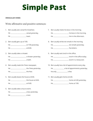 Simple Past
IRREGULAR VERBS
Write affirmative and possitive sentences:
7.	 Ben usually meets his boss in the morning.
He his boss in the morning.
He him in the afternoon.
8.	 Ben usually writes ten emails in the morning.
He ten emails yesterday.
He five letters.
9.	 Ben usually eats lunch in the office.
He lunch in the office today.
He lunch in a restaurant.
10.	 Ben usually has a lot of appointments every day.
He a lot of appointments yesterday.
He only a few.
11.	 Ben usually gets home at 6:00.
He home at 6:00 yesterday.
He home at 7:00.
1.	 Ben usually eats cereal for breakfast.
cereal yesterday.
toast.
2.	 Ben usually gets up at 7:00.
He at 7:00 yesterday.
He at 8:00.
3.	 Ben usually takes a shower.
He a shower yesterday.
He a bath.
4.	 Ben usually reads the Times newspaper.
He the Times yesterday.
He the Post.
5.	 Ben usually leaves the house at 8:00.
He the house at 8:00.
He at 9:00.
6.	 Ben usually takes a bus to work.
He a bus yesterday.
He a taxi.
He
He
 
