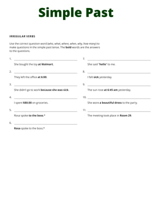 Simple Past
IRREGULAR VERBS
Use the correct question word (who, what, where, when, why, how many) to
make questions in the simple past tense. The bold words are the answers
to the questions.
1.	
She bought the toy at Walmart.
2.	
They left the office at 6:00.
3.	
She didn’t go to work because she was sick.
4.	
I spent $80.00 on groceries.
5.	
Rosa spoke to the boss.*
6.	
Rosa spoke to the boss.*
7.	
She said “hello” to me.
8.	
I felt sick yesterday.
9.	
The sun rose at 6:45 am yesterday.
10.	
She wore a beautiful dress to the party.
11.	
The meeting took place in Room 29.
 