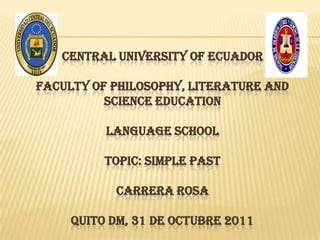 CENTRAL UNIVERSITY OF ECUADOR

FACULTY OF PHILOSOPHY, LITERATURE AND
          SCIENCE EDUCATION

          LANGUAGE SCHOOL

          TOPIC: SIMPLE PAST

           CARRERA ROSA

     QUITO DM, 31 DE OCTUBRE 2011
 