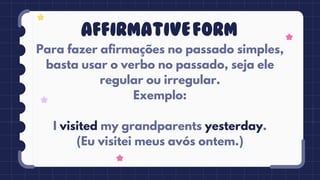 Para fazer afirmações no passado simples,
basta usar o verbo no passado, seja ele
regular ou irregular.
Exemplo:
I visited my grandparents yesterday.
(Eu visitei meus avós ontem.)
AFFIRMATIVEFORM
 