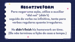NegativeForm
Para negar uma ação, utilize o auxiliar
“did not” (didn’t)
seguido do verbo no infinitivo, tanto para
verbos regulares quanto irregulares.
He didn’t finish his homework on time.
(Ele não terminou a lição de casa a tempo.)
 