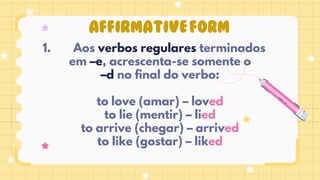 AFFIRMATIVEFORM
Aos verbos regulares terminados
1.
em –e, acrescenta-se somente o
–d no final do verbo:
to love (amar) – loved
to lie (mentir) – lied
to arrive (chegar) – arrived
to like (gostar) – liked
 