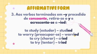 AFFIRMATIVEFORM
3. Aos verbos terminados em –y precedido
de consoante, retira-se o y e
acrescenta-se o –ied:
to study (estudar) – studied
to worry (preocupar-se) – worried
to cry (chorar) – cried
to try (tentar) – tried
 