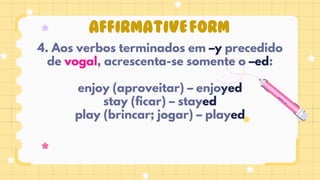 AFFIRMATIVEFORM
4. Aos verbos terminados em –y precedido
de vogal, acrescenta-se somente o –ed:
enjoy (aproveitar) – enjoyed
stay (ficar) – stayed
play (brincar; jogar) – played
 