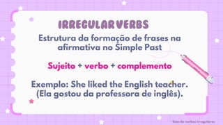 IRREGULARVERBS
Estrutura da formação de frases na
afirmativa no Simple Past
Sujeito + verbo + complemento
Exemplo: She liked the English teacher.
(Ela gostou da professora de inglês).
lista de verbos irregulares
 