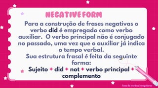 NEGATIVEFORM
Para a construção de frases negativas o
verbo did é empregado como verbo
auxiliar. O verbo principal não é conjugado
no passado, uma vez que o auxiliar já indica
o tempo verbal.
Sua estrutura frasal é feita da seguinte
forma:
Sujeito + did + not + verbo principal +
complemento
lista de verbos irregulares
 