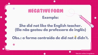 NEGATIVEFORM
Exemplo:
She did not like the English teacher.
(Ela não gostou da professora de inglês)
Obs.: a forma contraída de did not é didn’t.
lista de verbos irregulares
 
