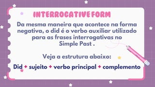 INTERROGATIVEFORM
Da mesma maneira que acontece na forma
negativa, o did é o verbo auxiliar utilizado
para as frases interrogativas no
Simple Past .
Veja a estrutura abaixo:
Did + sujeito + verbo principal + complemento
lista de verbos irregulares
 