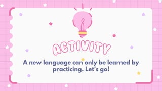 ACTIVITY
A new language can only be learned by
practicing. Let’s go!
 