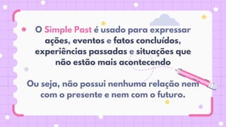 O Simple Past é usado para expressar
ações, eventos e fatos concluídos,
experiências passadas e situações que
não estão mais acontecendo
Ou seja, não possui nenhuma relação nem
com o presente e nem com o futuro.
 