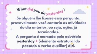 Se alguém lhe fizesse essa pergunta,
provavelmente você contaria as atividades
do dia anterior, ou seja, ações já
terminadas.
A pergunta é marcada pelo advérbio
yesterday + (elemento estrutural do
passado o verbo auxiliar) did.
What did you do yesterday?
lista de verbos irregulares
 