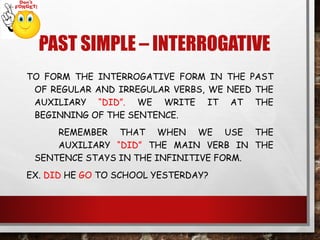 PAST SIMPLE – INTERROGATIVE
TO FORM THE INTERROGATIVE FORM IN THE PAST
OF REGULAR AND IRREGULAR VERBS, WE NEED THE
AUXILIARY “DID”. WE WRITE IT AT THE
BEGINNING OF THE SENTENCE.
REMEMBER THAT WHEN WE USE THE
AUXILIARY “DID” THE MAIN VERB IN THE
SENTENCE STAYS IN THE INFINITIVE FORM.
EX. DID HE GO TO SCHOOL YESTERDAY?
 