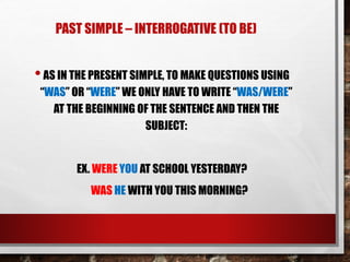 PAST SIMPLE – INTERROGATIVE (TO BE)
•AS IN THE PRESENT SIMPLE, TO MAKE QUESTIONS USING
“WAS” OR “WERE” WE ONLY HAVE TO WRITE “WAS/WERE”
AT THE BEGINNING OF THE SENTENCE AND THEN THE
SUBJECT:
EX. WERE YOU AT SCHOOL YESTERDAY?
WAS HE WITH YOU THIS MORNING?
 