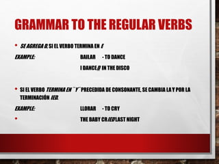 GRAMMAR TO THE REGULAR VERBS
• SE AGREGA D, SI EL VERBO TERMINA EN E
EXAMPLE: BAILAR - TO DANCE
I DANCED IN THE DISCO
• SI EL VERBO TERMINA EN ¨ Y¨ PRECEDIDA DE CONSONANTE, SE CAMBIA LAY POR LA
TERMINACIÓN IED.
EXAMPLE: LLORAR - TO CRY
• THE BABY CRIED LAST NIGHT
 