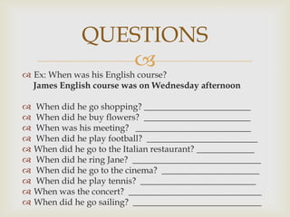 QUESTIONS
                  
 Ex: When was his English course?
  James English course was on Wednesday afternoon

   When did he go shopping? ________________________
   When did he buy flowers? ________________________
   When was his meeting? __________________________
   When did he play football? _________________________
   When did he go to the Italian restaurant? _____________
   When did he ring Jane? _____________________________
   When did he go to the cinema? ______________________
   When did he play tennis? __________________________
   When was the concert? ______________________________
   When did he go sailing? _____________________________
 