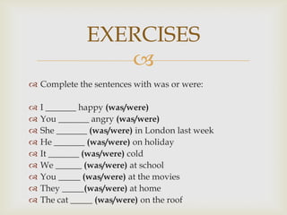 EXERCISES
                  
 Complete the sentences with was or were:

   I _______ happy (was/were)
   You _______ angry (was/were)
   She _______ (was/were) in London last week
   He _______ (was/were) on holiday
   It _______ (was/were) cold
   We ______ (was/were) at school
   You _____ (was/were) at the movies
   They _____(was/were) at home
   The cat _____ (was/were) on the roof
 