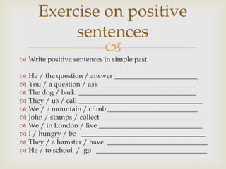 Exercise on positive
           sentences
               
 Write positive sentences in simple past.

   He / the question / answer ________________________
   You / a question / ask ____________________________
   The dog / bark __________________________________
   They / us / call ____________________________________
   We / a mountain / climb __________________________
   John / stamps / collect _____________________________
   We / in London / live ______________________________
   I / hungry / be ____________________________________
   They / a hamster / have _____________________________
   He / to school / go ________________________________
 