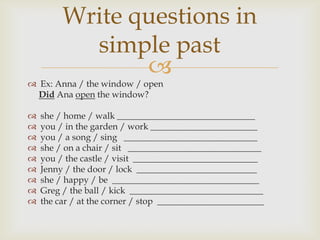 Write questions in
           simple past
                
 Ex: Anna / the window / open
  Did Ana open the window?

   she / home / walk _______________________________
   you / in the garden / work ________________________
   you / a song / sing ______________________________
   she / on a chair / sit ______________________________
   you / the castle / visit ____________________________
   Jenny / the door / lock ___________________________
   she / happy / be _________________________________
   Greg / the ball / kick ______________________________
   the car / at the corner / stop ________________________
 