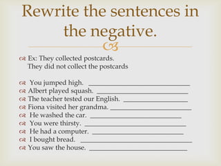 Rewrite the sentences in
    the negative.
           
 Ex: They collected postcards.
  They did not collect the postcards

   You jumped high. ______________________________
   Albert played squash. ___________________________
   The teacher tested our English. ___________________
   Fiona visited her grandma. ________________________
   He washed the car. ___________________________
   You were thirsty. ______________________________
   He had a computer. ___________________________
   I bought bread. _________________________________
   You saw the house. _____________________________
 