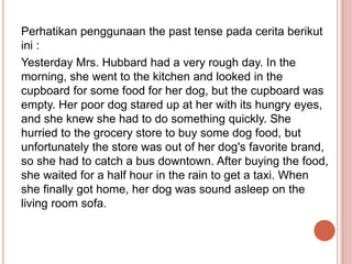 Perhatikan penggunaan the past tense pada cerita berikut
ini :
Yesterday Mrs. Hubbard had a very rough day. In the
morning...