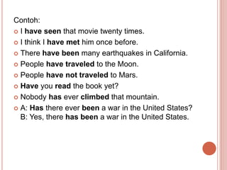 Contoh:
 I have seen that movie twenty times.
 I think I have met him once before.
 There have been many earthquakes in...