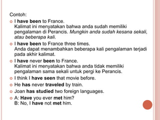 Contoh:
 I have been to France.
Kalimat ini menyatakan bahwa anda sudah memiliki
pengalaman di Perancis. Mungkin anda sud...