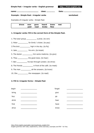 Simple Past – irregular verbs - English grammar http://first-english.org
name: …………………................. class: …………… Date: ……………................
Example - Simple Past - irregular verbs worksheet
Examples of irregular verbs - Simple Past:
drove won gave heard knew met
paid read broke flew
1. Irregular verbs: Fill in the correct form of the Simple Past.
1. The tutor group __________ a prize. (to win)
2. Peter __________ for Emily´s ticket. (to pay)
3.The bird __________ high in the sky. (to fly)
4. Jake __________ his arm. (to break)
5. The doctor __________ him some medicine. (to give)
6. They __________ the good news. (to hear)
7. Ben __________ his taxi through London. (to drive)
8. The friends __________ in front of the café. (to meet)
9. The man __________ all the answers. (to know)
10. She __________ the newspaper. (to read)
2. Fill in: irregular forms – Simple Past
begin
bring
buy
drink
find
drive
________________
________________
________________
________________
________________
________________
forget
give
go
hear
have
know
________________
________________
________________
________________
________________
________________
http://first-english.org/english_learning/tenses_english.htm
English grammar with rules, explanations, online exercises, examples and PDF - for free.
 
