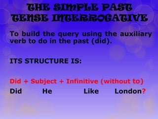 THE SIMPLE PAST
TENSE INTERROGATIVE
To build the query using the auxiliary
verb to do in the past (did).
ITS STRUCTURE IS:
Did + Subject + Infinitive (without to)

Did

He

Like

London?

 