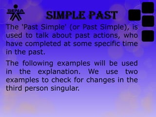 The 'Past Simple' (or Past Simple), is
used to talk about past actions, who
have completed at some specific time
in the past.
The following examples will be used
in the explanation. We use two
examples to check for changes in the
third person singular.

 