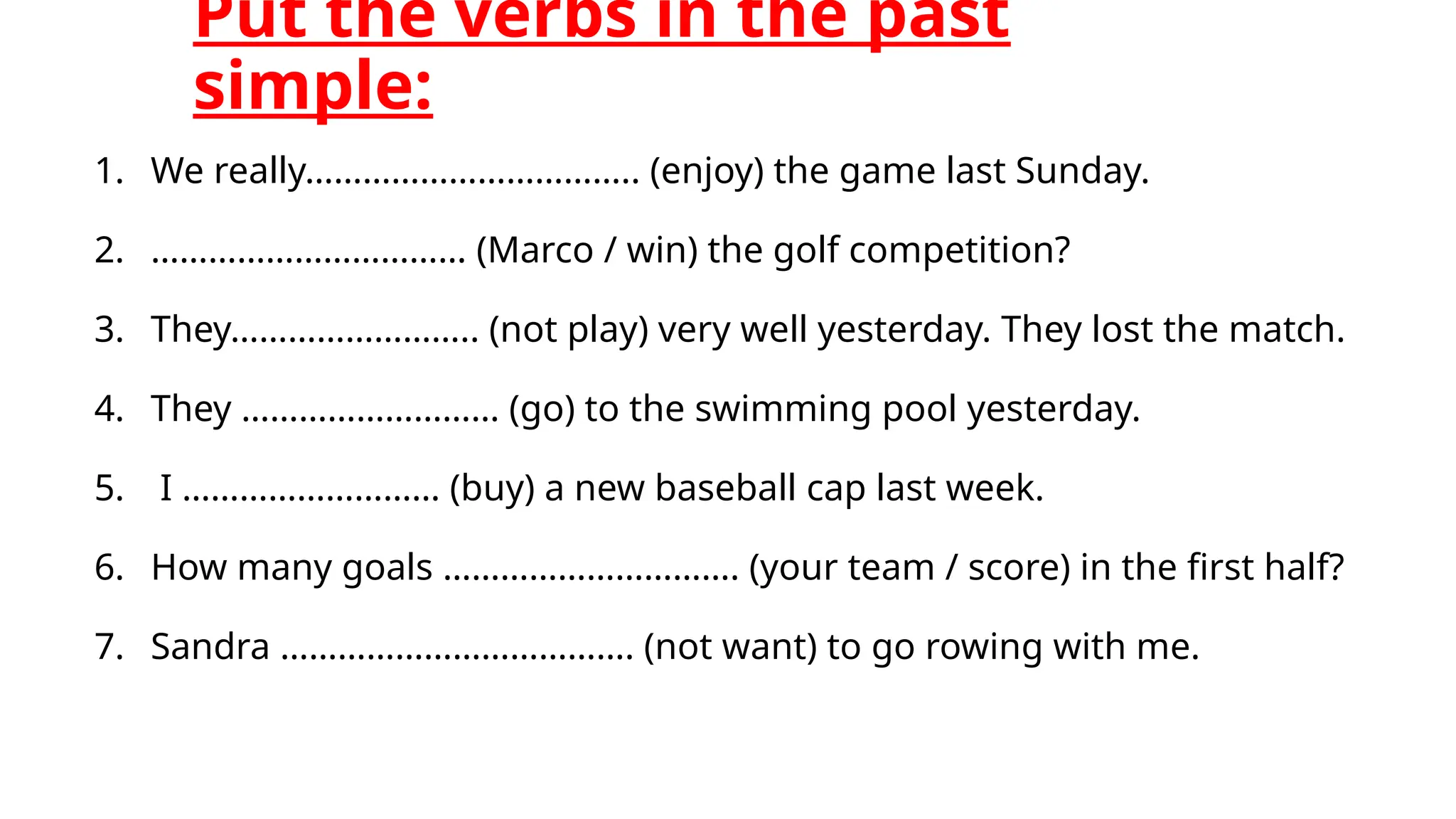 Put the verbs in the past
simple:
1. We really…………………………….. (enjoy) the game last Sunday.
2. …………………………… (Marco / win) the golf competition?
3. They…………………….. (not play) very well yesterday. They lost the match.
4. They ……………………… (go) to the swimming pool yesterday.
5. I ……………………… (buy) a new baseball cap last week.
6. How many goals …………………………. (your team / score) in the first half?
7. Sandra ………………………………. (not want) to go rowing with me.
 