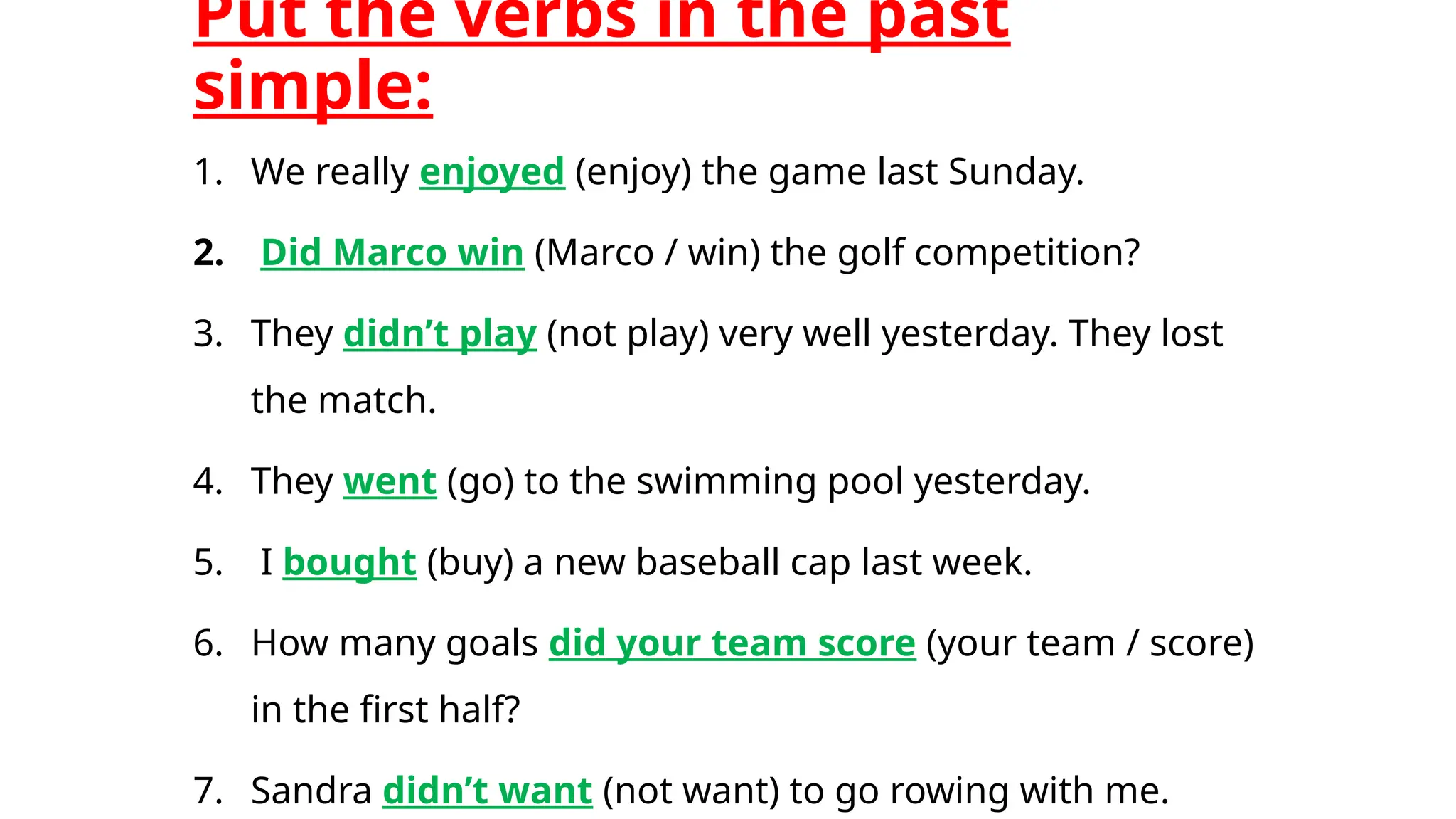 Put the verbs in the past
simple:
1. We really enjoyed (enjoy) the game last Sunday.
2. Did Marco win (Marco / win) the golf competition?
3. They didn’t play (not play) very well yesterday. They lost
the match.
4. They went (go) to the swimming pool yesterday.
5. I bought (buy) a new baseball cap last week.
6. How many goals did your team score (your team / score)
in the first half?
7. Sandra didn’t want (not want) to go rowing with me.
 