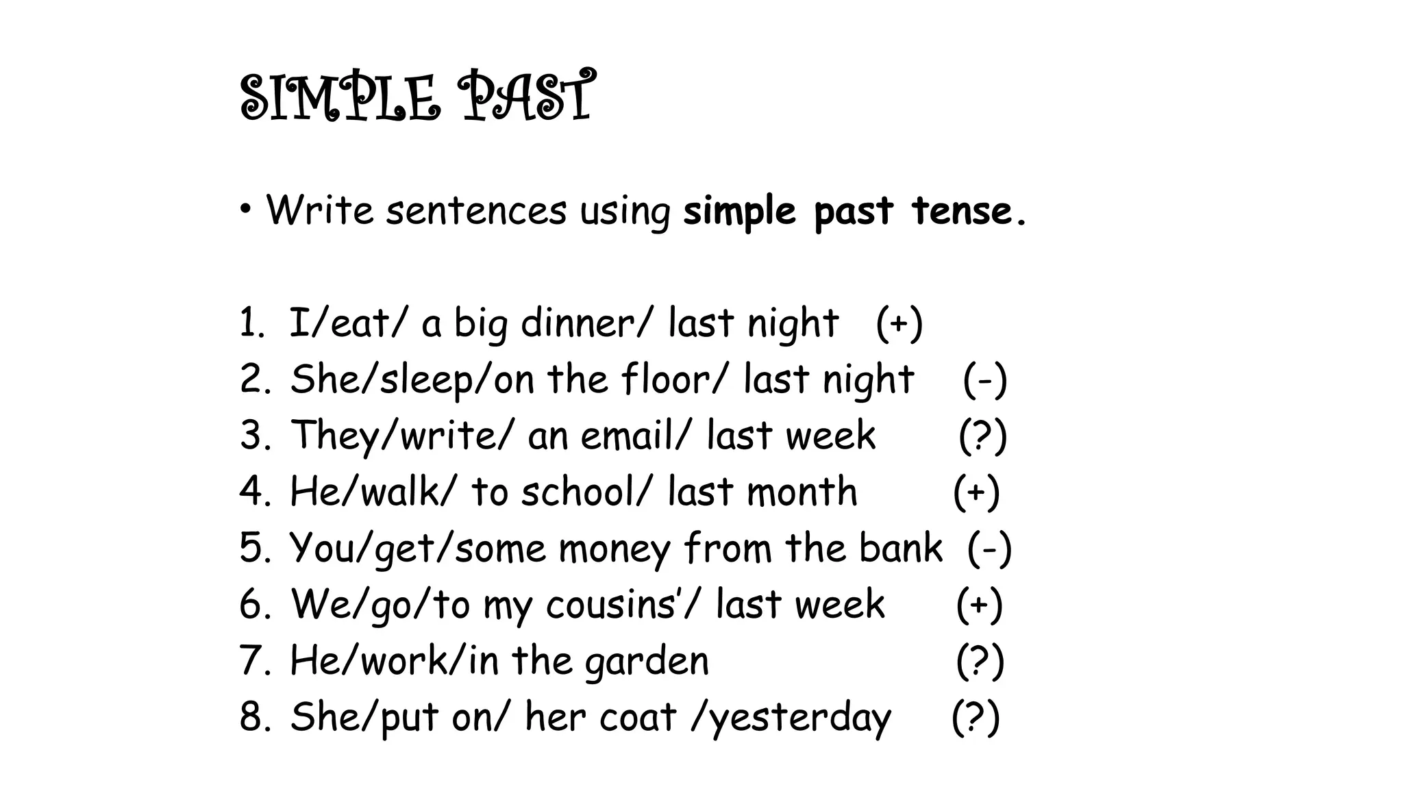 • Write sentences using simple past tense.
1. I/eat/ a big dinner/ last night (+)
2. She/sleep/on the floor/ last night (-)
3. They/write/ an email/ last week (?)
4. He/walk/ to school/ last month (+)
5. You/get/some money from the bank (-)
6. We/go/to my cousins’/ last week (+)
7. He/work/in the garden (?)
8. She/put on/ her coat /yesterday (?)
SIMPLE PAST
 