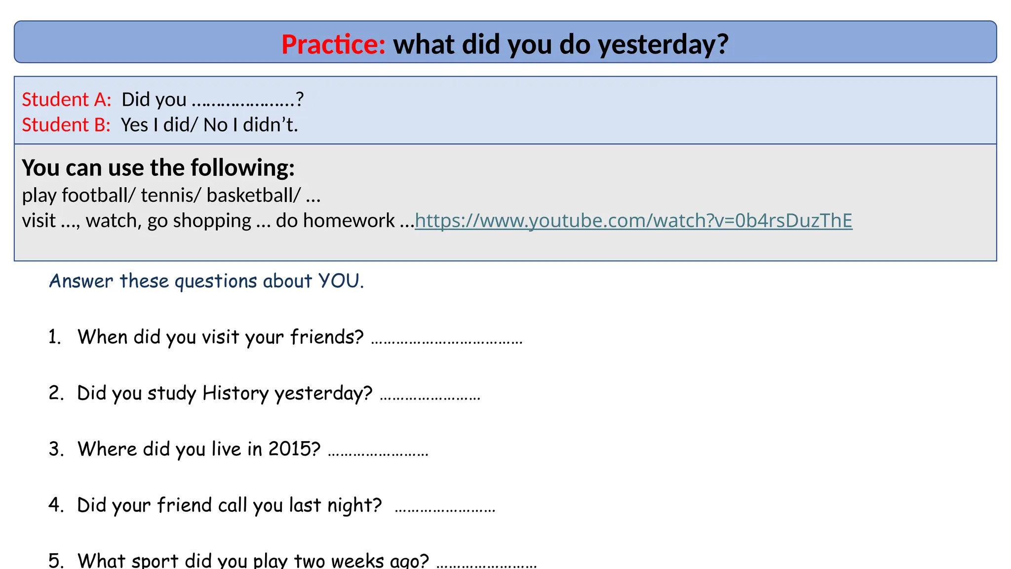 Practice: what did you do yesterday?
Student A: Did you ………………...?
Student B: Yes I did/ No I didn’t.
You can use the following:
play football/ tennis/ basketball/ …
visit …, watch, go shopping … do homework …https://www.youtube.com/watch?v=0b4rsDuzThE
Answer these questions about YOU.
1. When did you visit your friends? ………………………………
2. Did you study History yesterday? ……………………
3. Where did you live in 2015? ……………………
4. Did your friend call you last night? ……………………
5. What sport did you play two weeks ago? ……………………
 