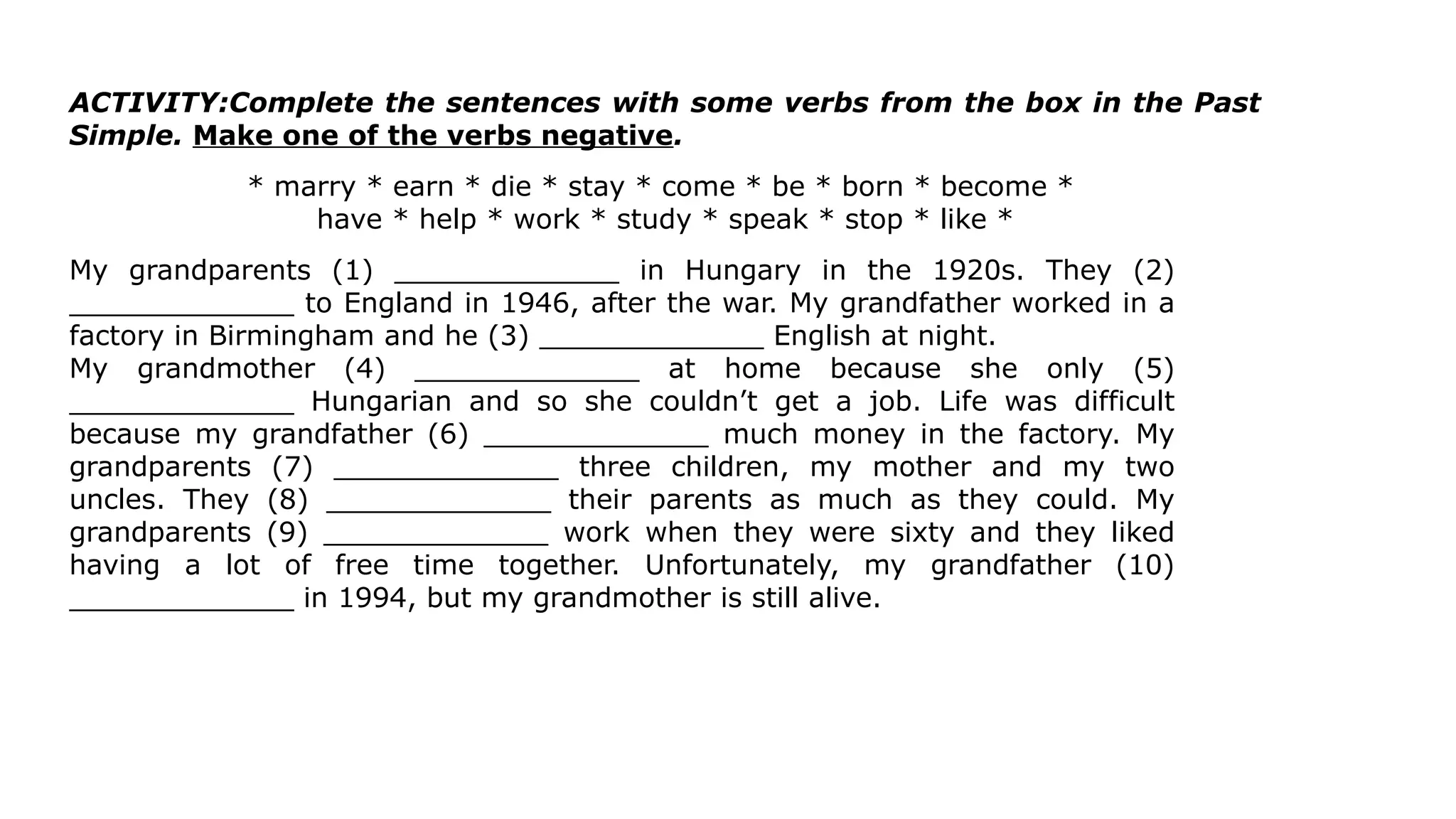 ACTIVITY:Complete the sentences with some verbs from the box in the Past
Simple. Make one of the verbs negative.
* marry * earn * die * stay * come * be * born * become *
have * help * work * study * speak * stop * like *
My grandparents (1) _____________ in Hungary in the 1920s. They (2)
_____________ to England in 1946, after the war. My grandfather worked in a
factory in Birmingham and he (3) _____________ English at night.
My grandmother (4) _____________ at home because she only (5)
_____________ Hungarian and so she couldn’t get a job. Life was difficult
because my grandfather (6) _____________ much money in the factory. My
grandparents (7) _____________ three children, my mother and my two
uncles. They (8) _____________ their parents as much as they could. My
grandparents (9) _____________ work when they were sixty and they liked
having a lot of free time together. Unfortunately, my grandfather (10)
_____________ in 1994, but my grandmother is still alive.
 