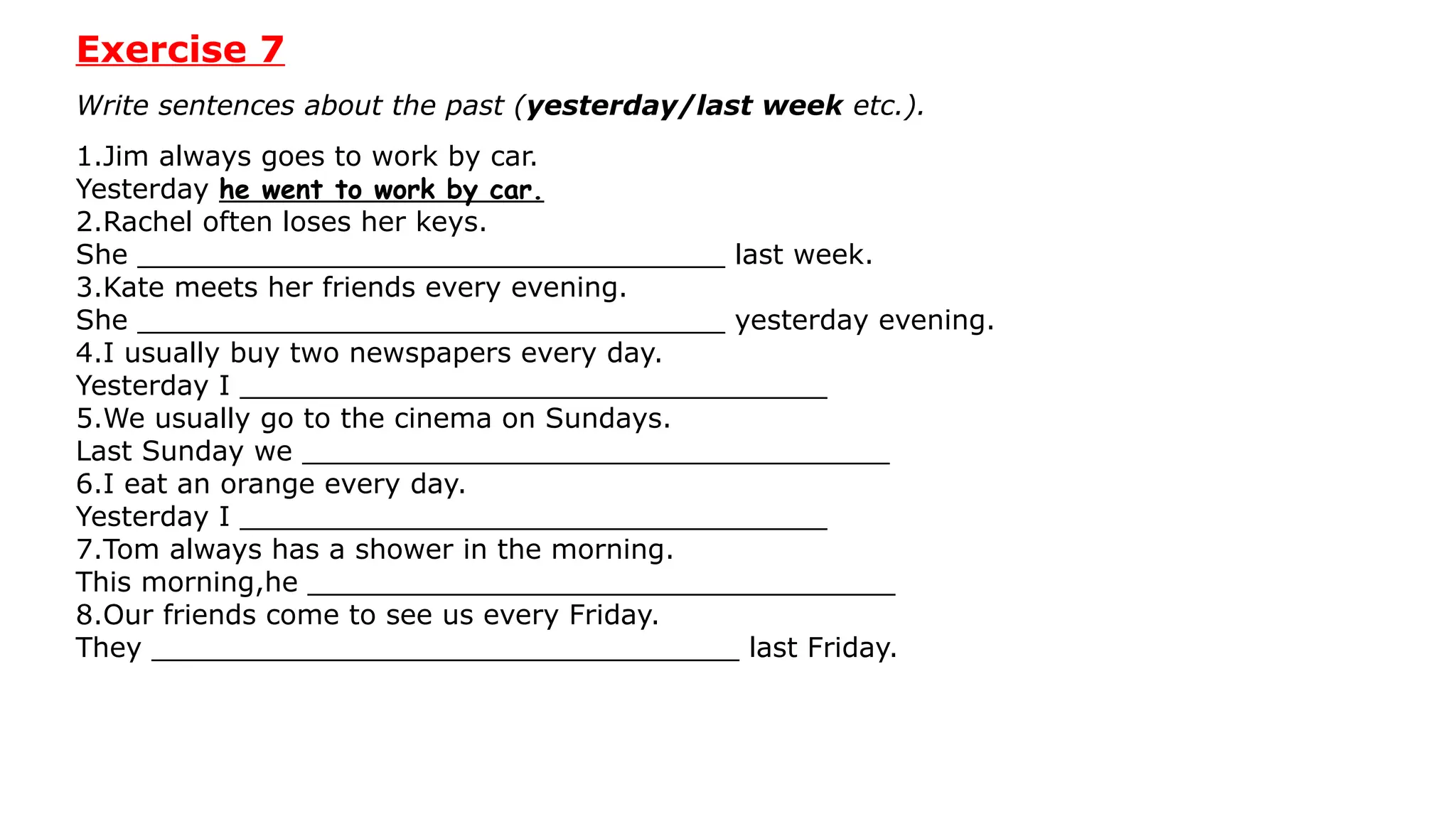 Exercise 7
Write sentences about the past (yesterday/last week etc.).
1.Jim always goes to work by car.
Yesterday he went to work by car.
2.Rachel often loses her keys.
She __________________________________ last week.
3.Kate meets her friends every evening.
She __________________________________ yesterday evening.
4.I usually buy two newspapers every day.
Yesterday I __________________________________
5.We usually go to the cinema on Sundays.
Last Sunday we __________________________________
6.I eat an orange every day.
Yesterday I __________________________________
7.Tom always has a shower in the morning.
This morning,he __________________________________
8.Our friends come to see us every Friday.
They __________________________________ last Friday.
 
